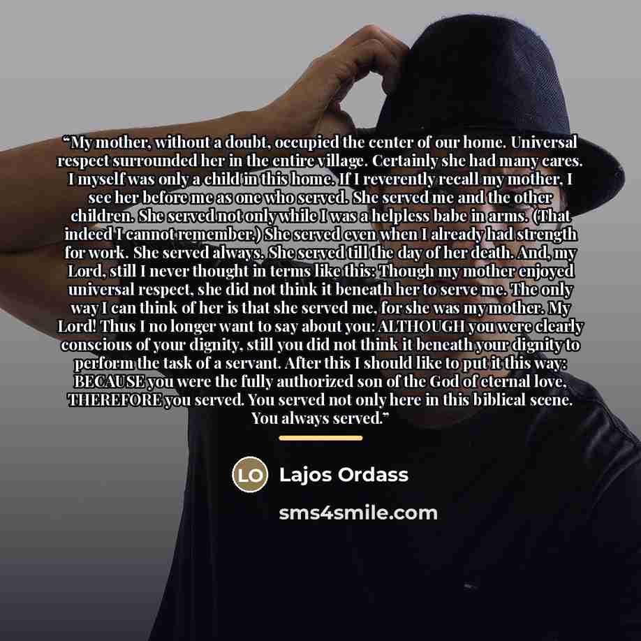 “My mother, without a doubt, occupied the center of our home. Universal respect surrounded her in the entire village. Certainly she had many cares. I myself was only a child in this home. If I reverently recall my mother, I see her before me as one who served. She served me and the other children…” quote by Lajos Ordass