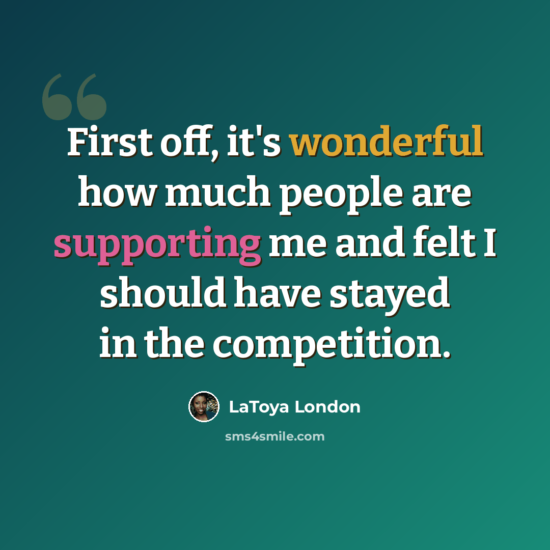 “First off, it's wonderful how much people are supporting me and felt I should have stayed in the competition.” quote by LaToya London