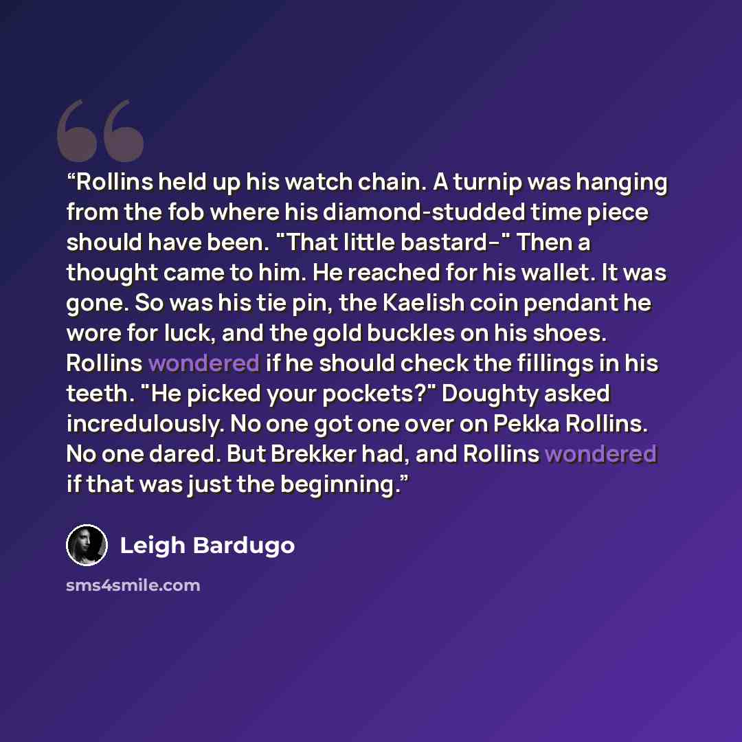 “Rollins held up his watch chain. A turnip was hanging from the fob where his diamond-studded time piece should have been. "That little bastard--" Then a thought came to him. He reached for his wallet. It was gone. So was his tie pin, the Kaelish coin pendant he wore for luck, and the gold buckles…” quote by Leigh Bardugo