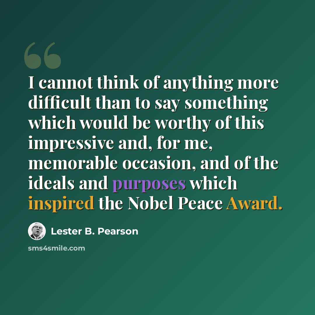“I cannot think of anything more difficult than to say something which would be worthy of this impressive and, for me, memorable occasion, and of the ideals and purposes which inspired the Nobel Peace Award.” quote by Lester B. Pearson