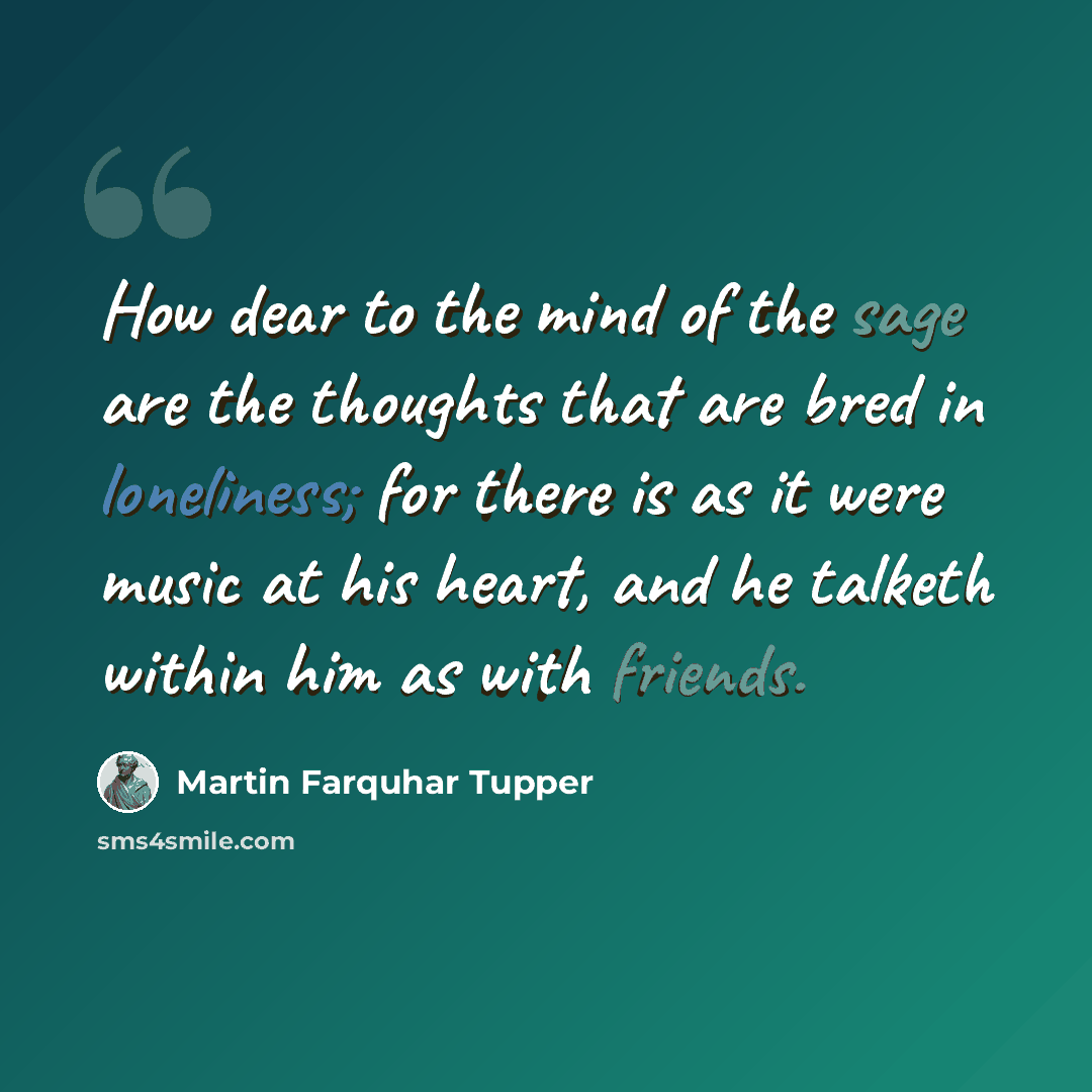 “How dear to the mind of the sage are the thoughts that are bred in loneliness; for there is as it were music at his heart, and he talketh within him as with friends.” quote by Martin Farquhar Tupper