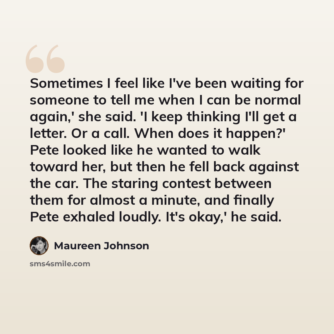 “Sometimes I feel like I've been waiting for someone to tell me when I can be normal again,' she said. 'I keep thinking I'll get a letter. Or a call. When does it happen?' Pete looked like he wanted to walk toward her, but then he fell back against the car. The staring contest between them for…” quote by Maureen Johnson
