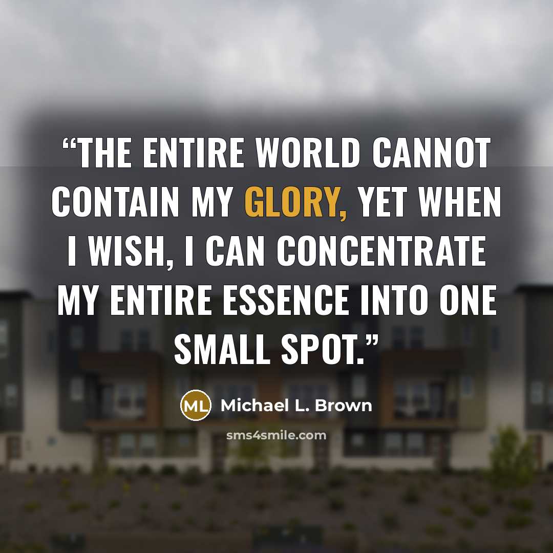 “The entire world cannot contain My glory, yet when I wish, I can concentrate My entire essence into one small spot.” quote by Michael L. Brown