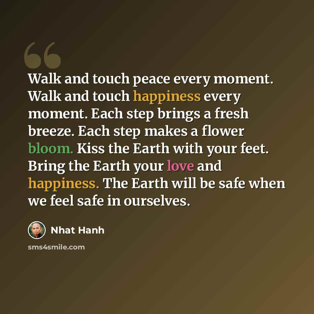 “Walk and touch peace every moment. Walk and touch happiness every moment. Each step brings a fresh breeze. Each step makes a flower bloom. Kiss the Earth with your feet. Bring the Earth your love and happiness. The Earth will be safe when we feel safe in ourselves.” quote by Nhat Hanh
