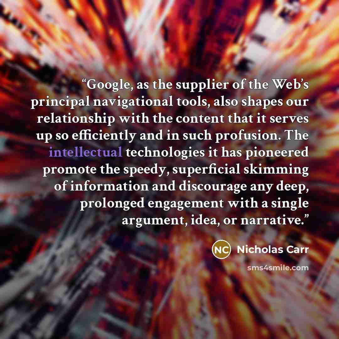 “Google, as the supplier of the Web’s principal navigational tools, also shapes our relationship with the content that it serves up so efficiently and in such profusion. The intellectual technologies it has pioneered promote the speedy, superficial skimming of information and discourage any deep…” quote by Nicholas Carr