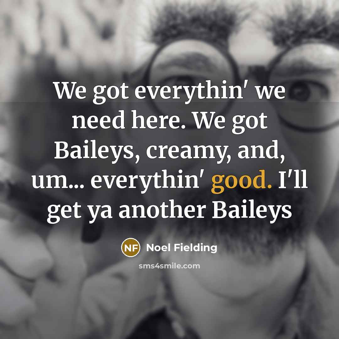 “We got everythin' we need here. We got Baileys, creamy, and, um... everythin' good. I'll get ya another Baileys” quote by Noel Fielding