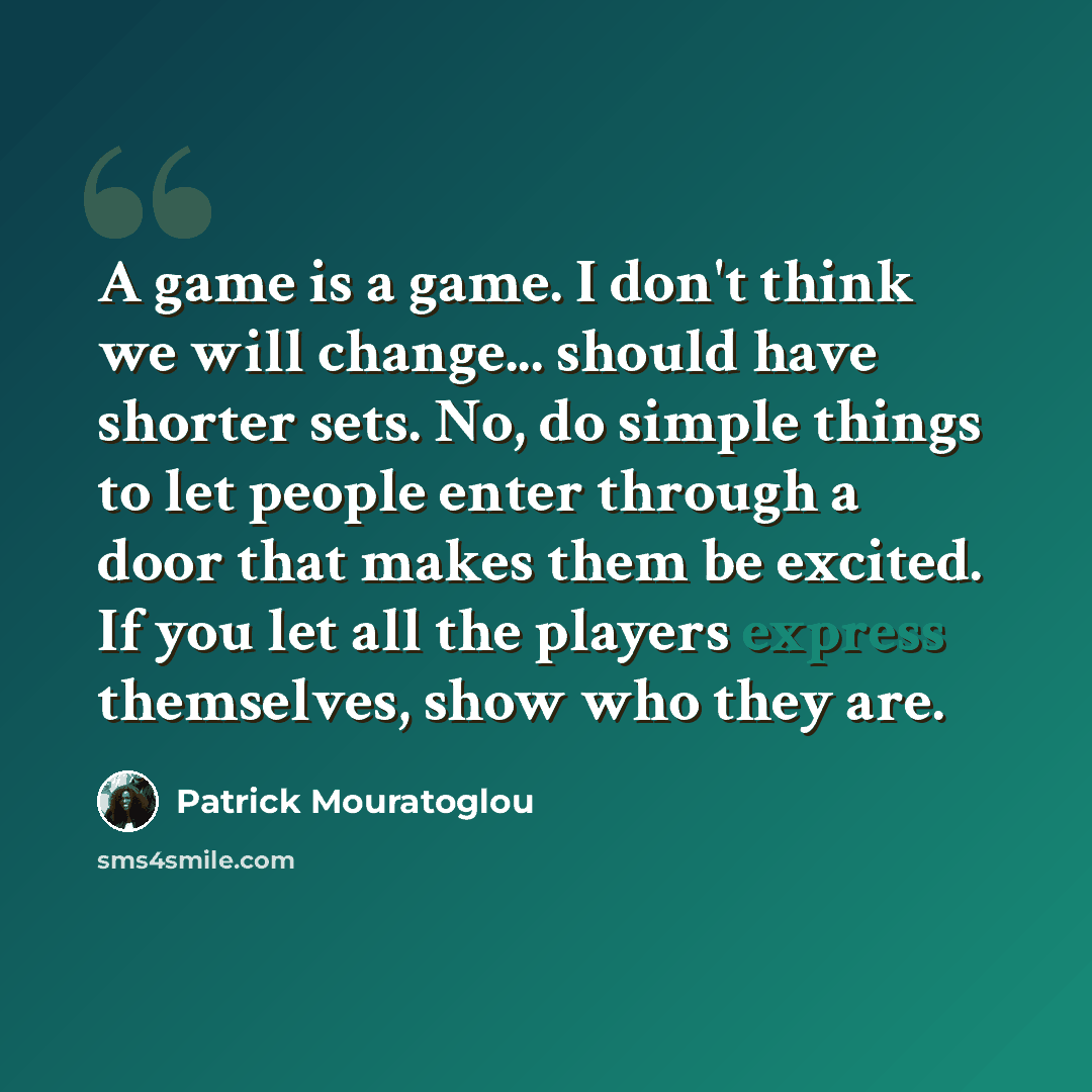 “A game is a game. I don't think we will change... should have shorter sets. No, do simple things to let people enter through a door that makes them be excited. If you let all the players express themselves, show who they are.” quote by Patrick Mouratoglou