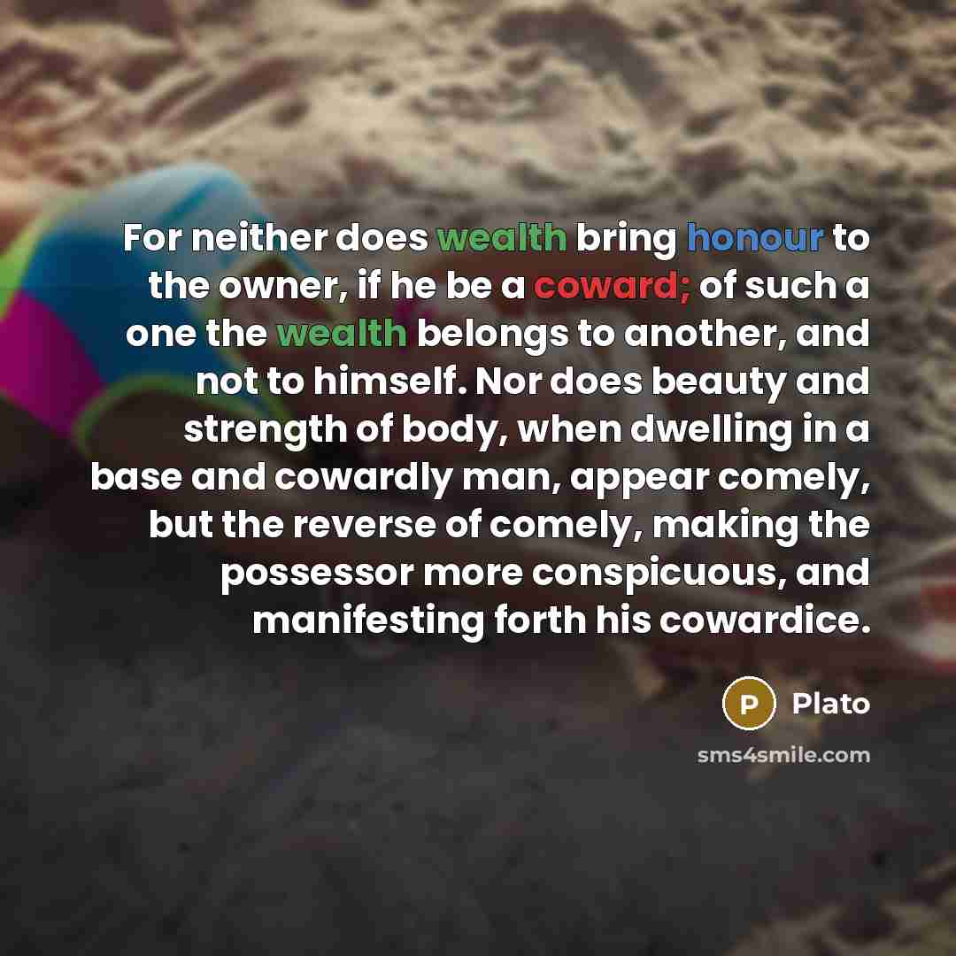 “For neither does wealth bring honour to the owner, if he be a coward; of such a one the wealth belongs to another, and not to himself. Nor does beauty and strength of body, when dwelling in a base and cowardly man, appear comely, but the reverse of comely, making the possessor more conspicuous…” quote by Plato