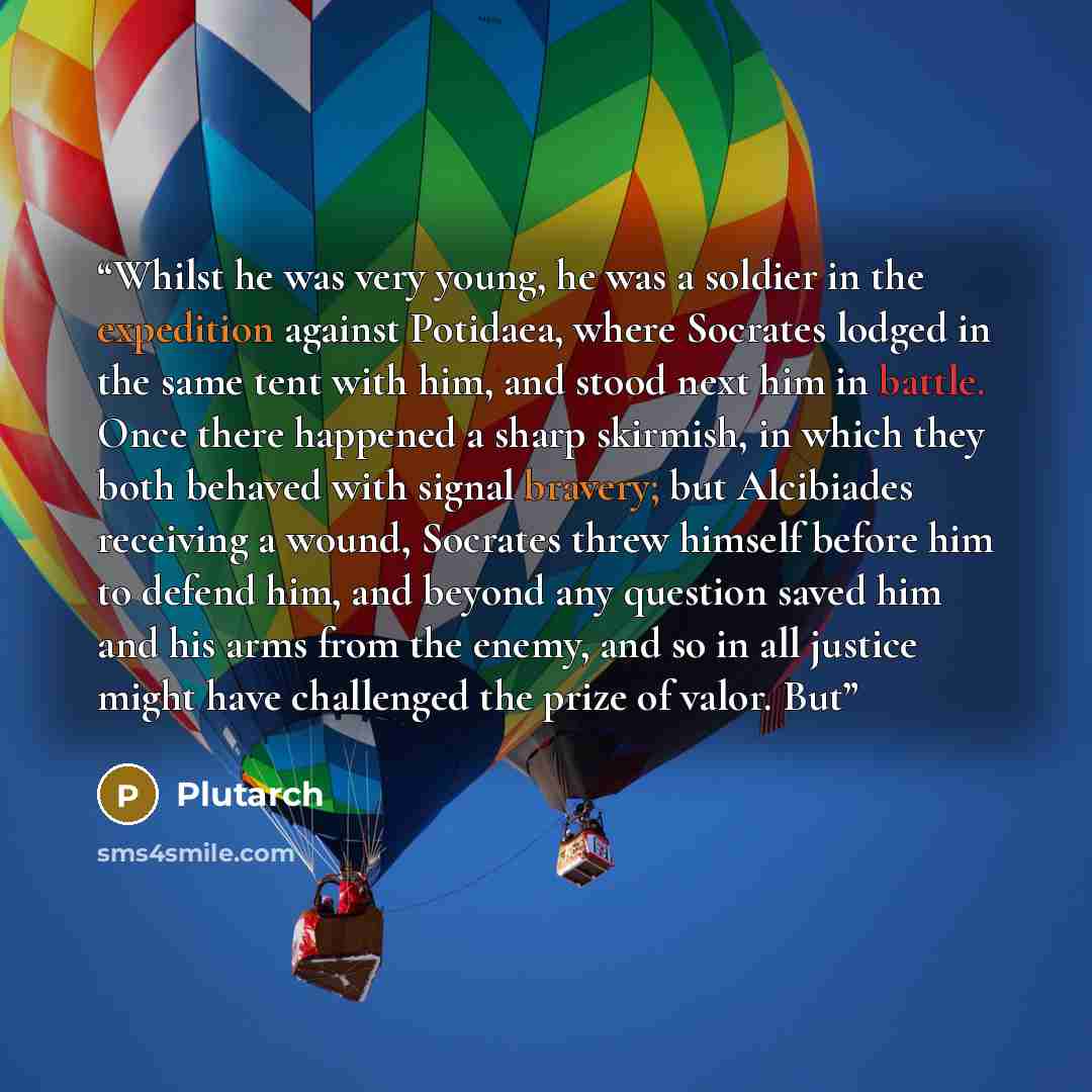 “Whilst he was very young, he was a soldier in the expedition against Potidaea, where Socrates lodged in the same tent with him, and stood next him in battle. Once there happened a sharp skirmish, in which they both behaved with signal bravery; but Alcibiades receiving a wound, Socrates threw…” quote by Plutarch
