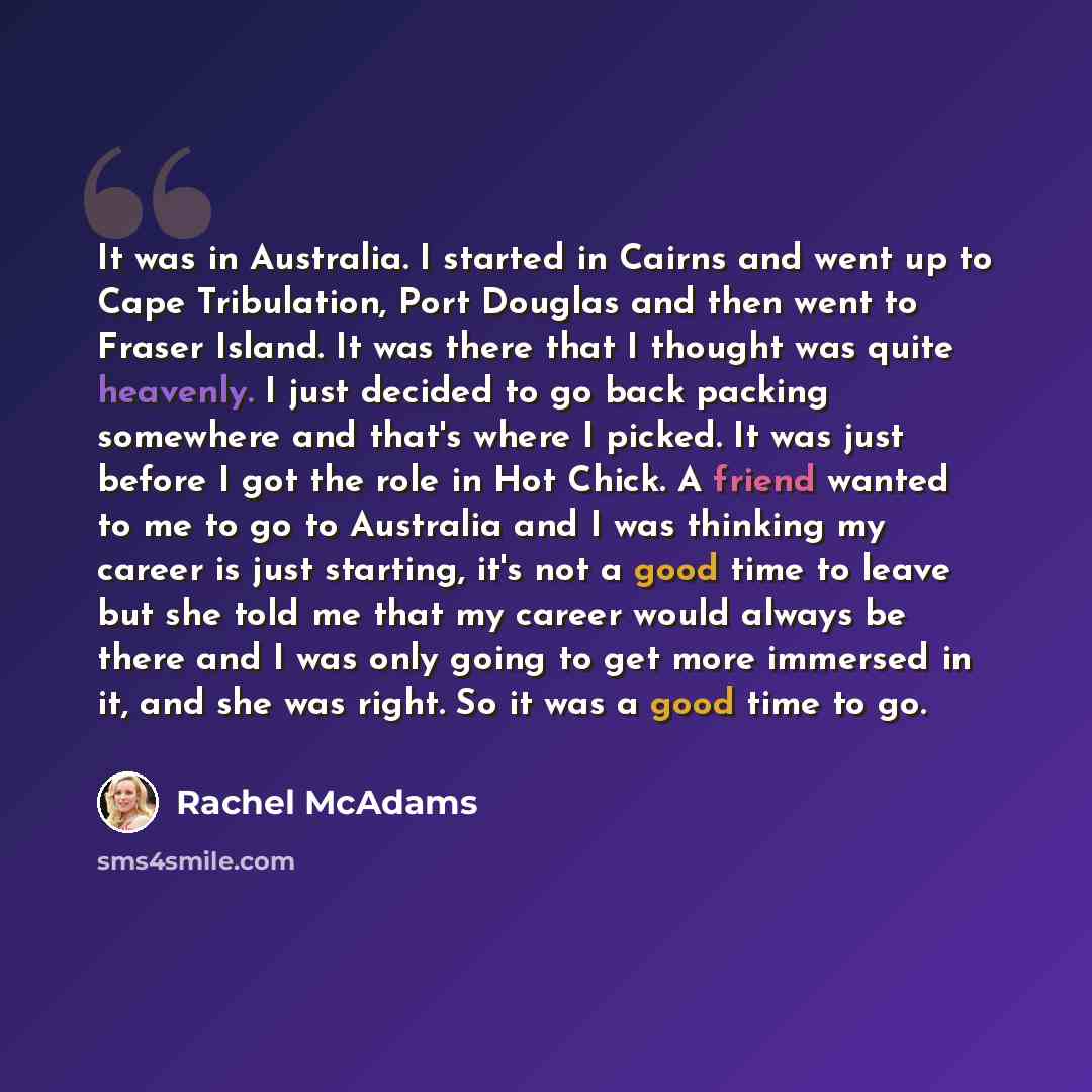 “It was in Australia. I started in Cairns and went up to Cape Tribulation, Port Douglas and then went to Fraser Island. It was there that I thought was quite heavenly. I just decided to go back packing somewhere and that's where I picked. It was just before I got the role in Hot Chick. A friend…” quote by Rachel McAdams