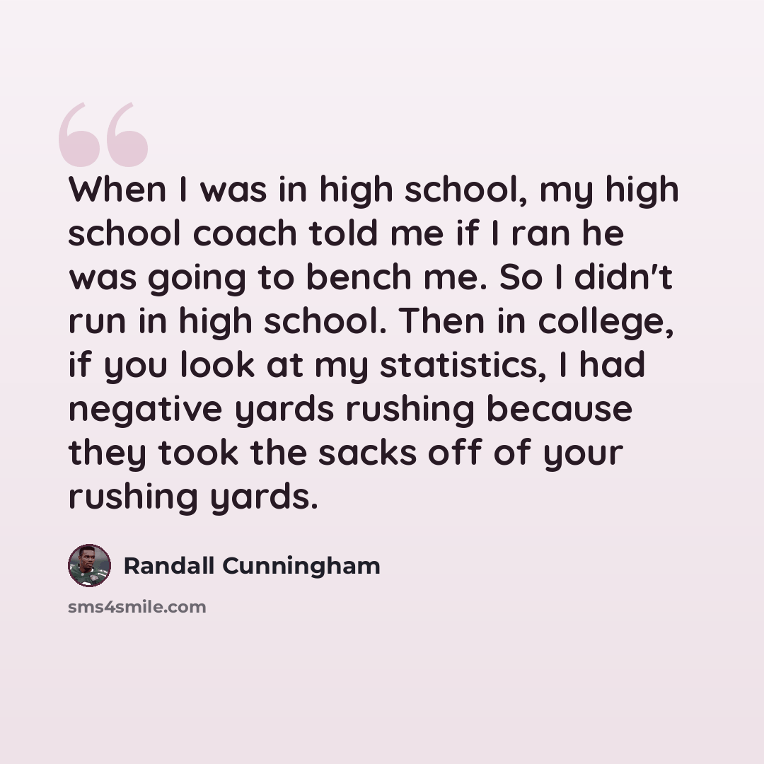 “When I was in high school, my high school coach told me if I ran he was going to bench me. So I didn't run in high school. Then in college, if you look at my statistics, I had negative yards rushing because they took the sacks off of your rushing yards.” quote by Randall Cunningham