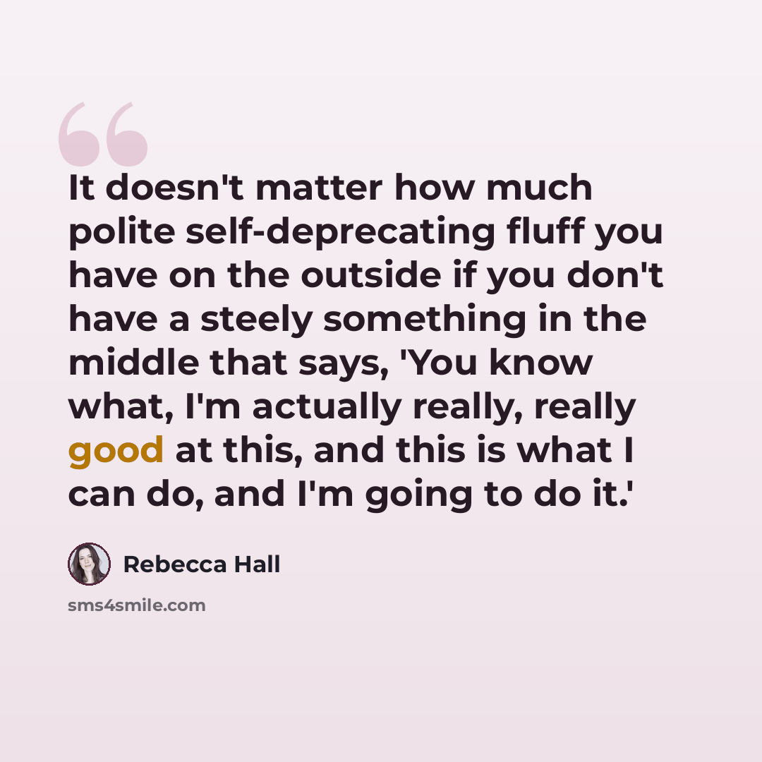 “It doesn't matter how much polite self-deprecating fluff you have on the outside if you don't have a steely something in the middle that says, 'You know what, I'm actually really, really good at this, and this is what I can do, and I'm going to do it.'” quote by Rebecca Hall