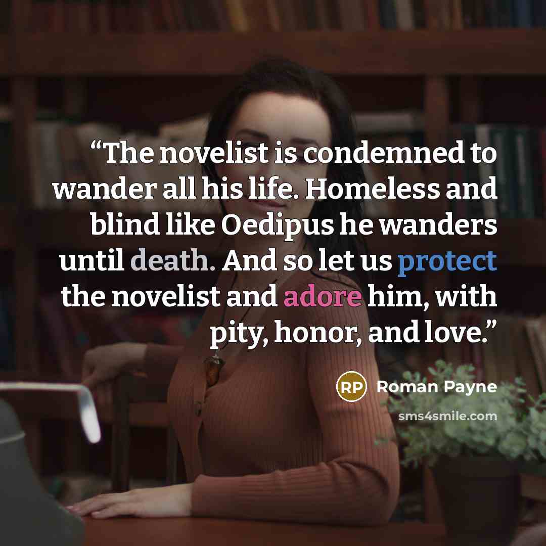 “The novelist is condemned to wander all his life. Homeless and blind like Oedipus he wanders until death. And so let us protect the novelist and adore him, with pity, honor, and love.” quote by Roman Payne