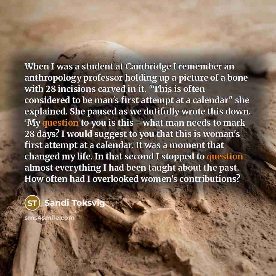“When I was a student at Cambridge I remember an anthropology professor holding up a picture of a bone with 28 incisions carved in it. "This is often considered to be man's first attempt at a calendar" she explained. She paused as we dutifully wrote this down. 'My question to you is this - what man…” quote by Sandi Toksvig