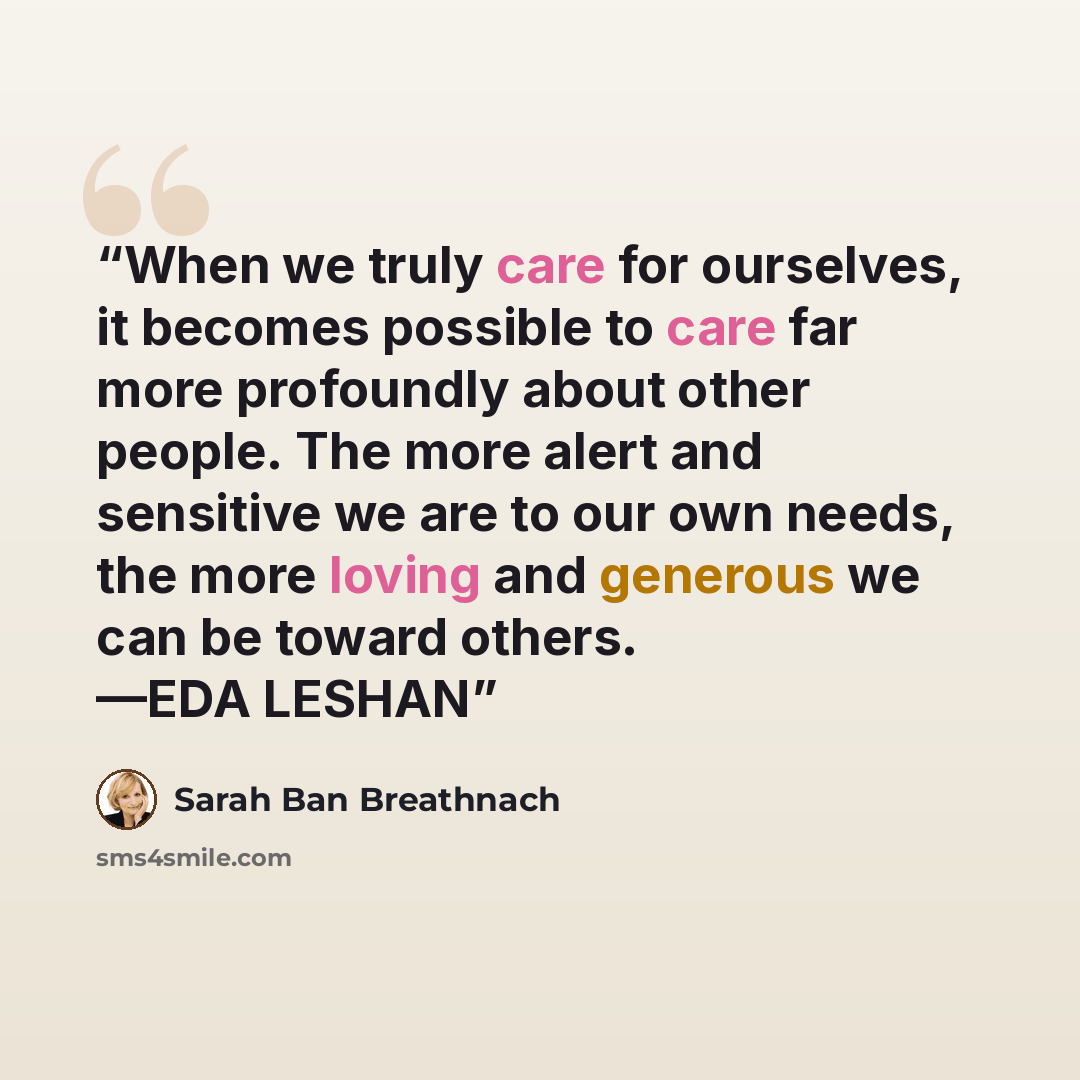 “When we truly care for ourselves, it becomes possible to care far more profoundly about other people. The more alert and sensitive we are to our own needs, the more loving and generous we can be toward others. —EDA LESHAN” quote by Sarah Ban Breathnach