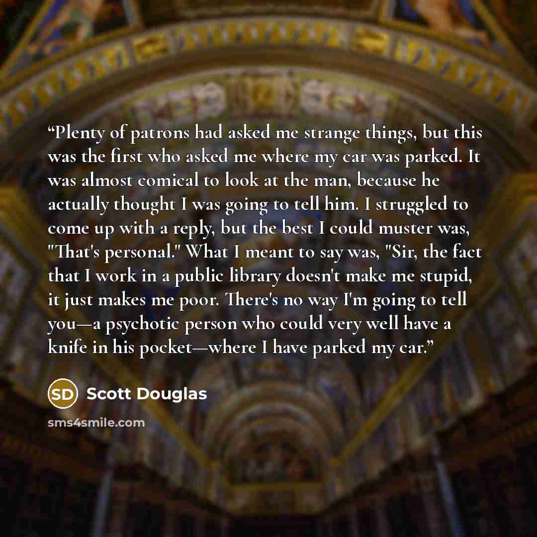 “Plenty of patrons had asked me strange things, but this was the first who asked me where my car was parked. It was almost comical to look at the man, because he actually thought I was going to tell him. I struggled to come up with a reply, but the best I could muster was, "That's personal." What I…” quote by Scott Douglas