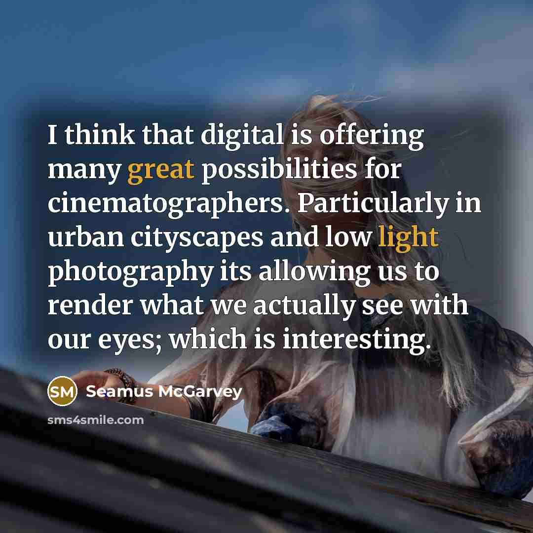 “I think that digital is offering many great possibilities for cinematographers. Particularly in urban cityscapes and low light photography its allowing us to render what we actually see with our eyes; which is interesting.” quote by Seamus McGarvey