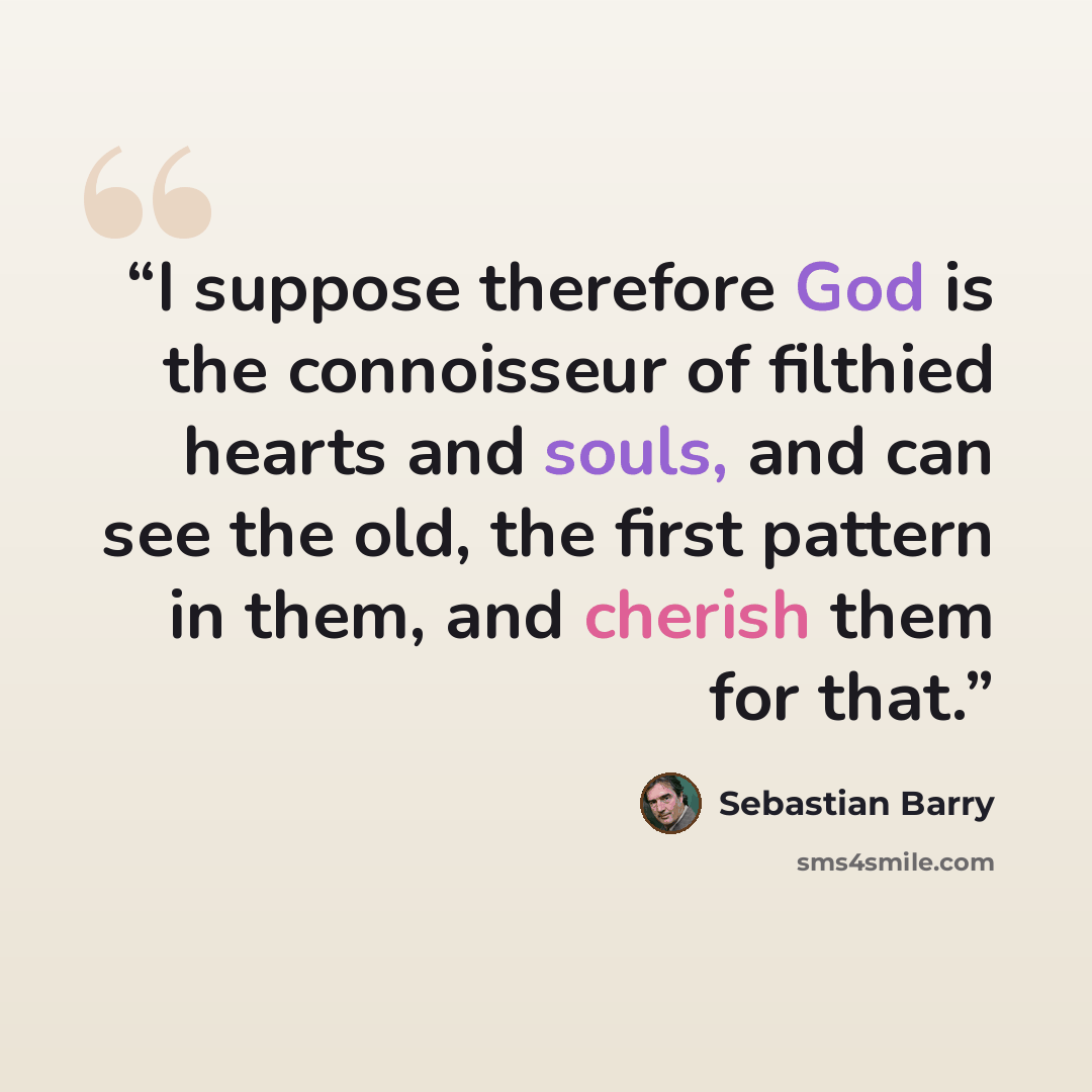 “I suppose therefore God is the connoisseur of filthied hearts and souls, and can see the old, the first pattern in them, and cherish them for that.” quote by Sebastian Barry