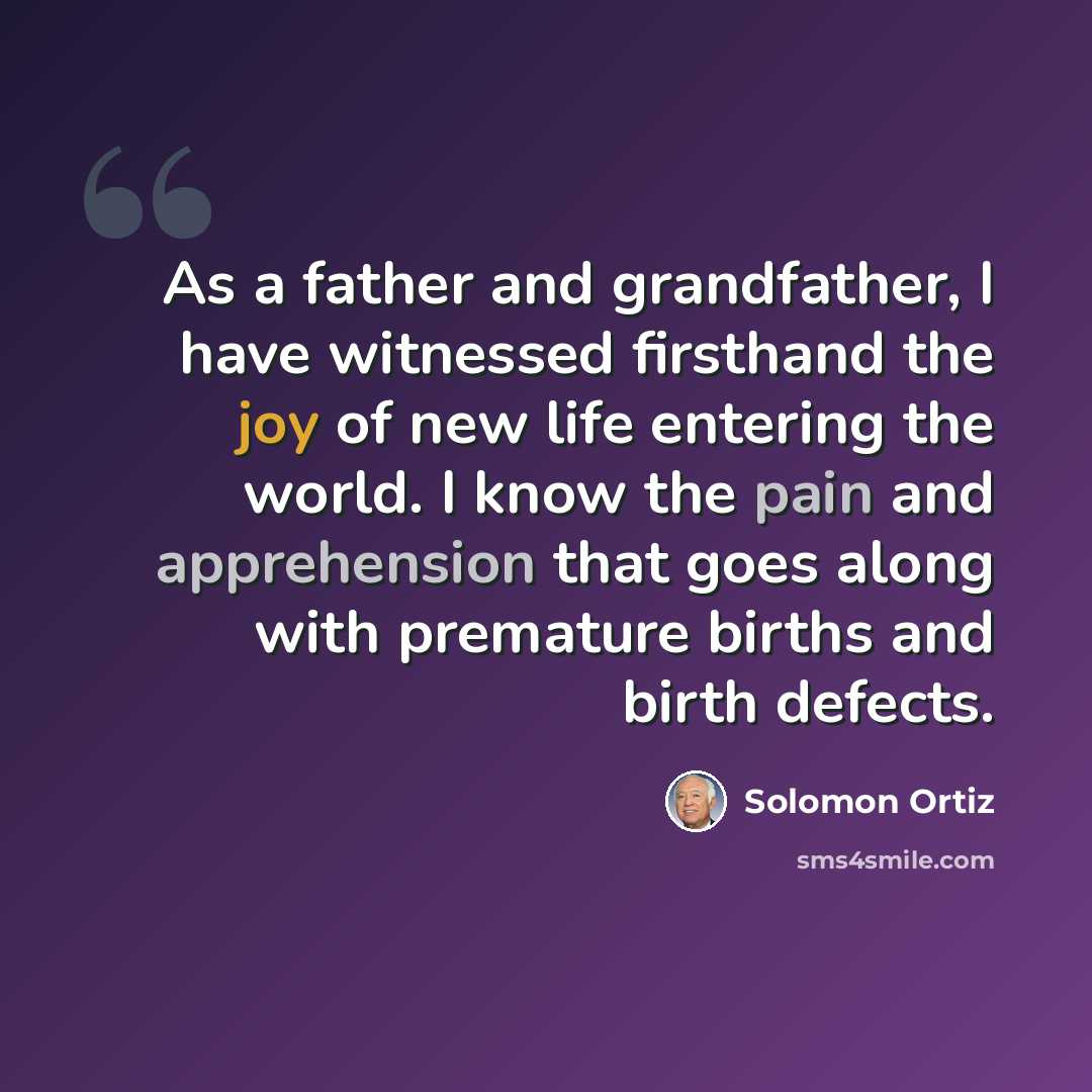 “As a father and grandfather, I have witnessed firsthand the joy of new life entering the world. I know the pain and apprehension that goes along with premature births and birth defects.” quote by Solomon Ortiz