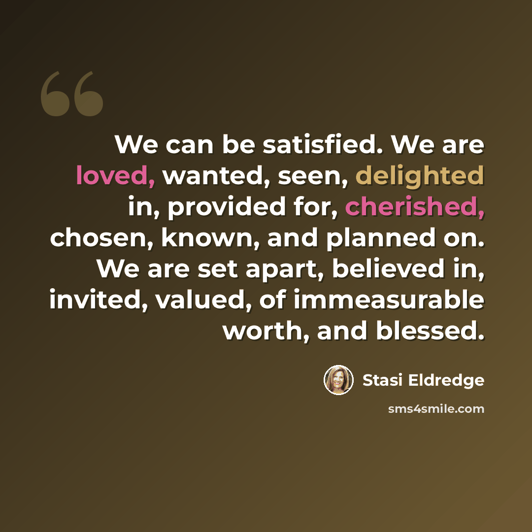 “We can be satisfied. We are loved, wanted, seen, delighted in, provided for, cherished, chosen, known, and planned on. We are set apart, believed in, invited, valued, of immeasurable worth, and blessed.” quote by Stasi Eldredge