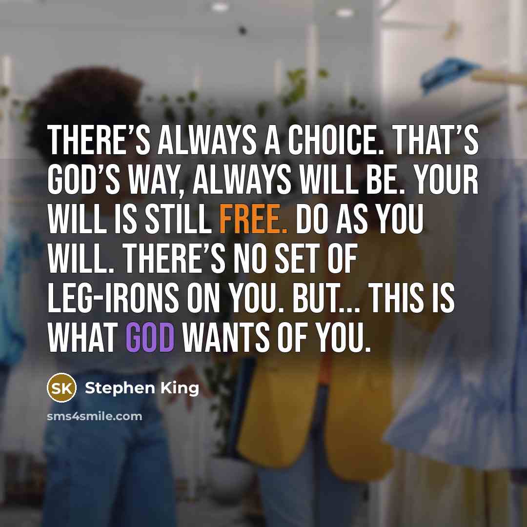 “There’s always a choice. That’s God’s way, always will be. Your will is still free. Do as you will. There’s no set of leg-irons on you. But... this is what God wants of you.” quote by Stephen King