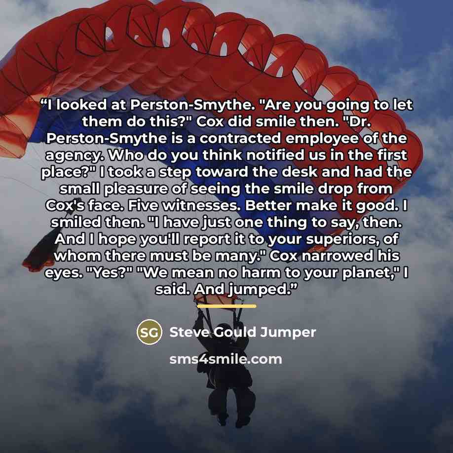 “I looked at Perston‐Smythe. "Are you going to let them do this?" Cox did smile then. "Dr. Perston‐Smythe is a contracted employee of the agency. Who do you think notified us in the first place?" I took a step toward the desk and had the small pleasure of seeing the smile drop from Cox's face. Five…” quote by Steve Gould Jumper