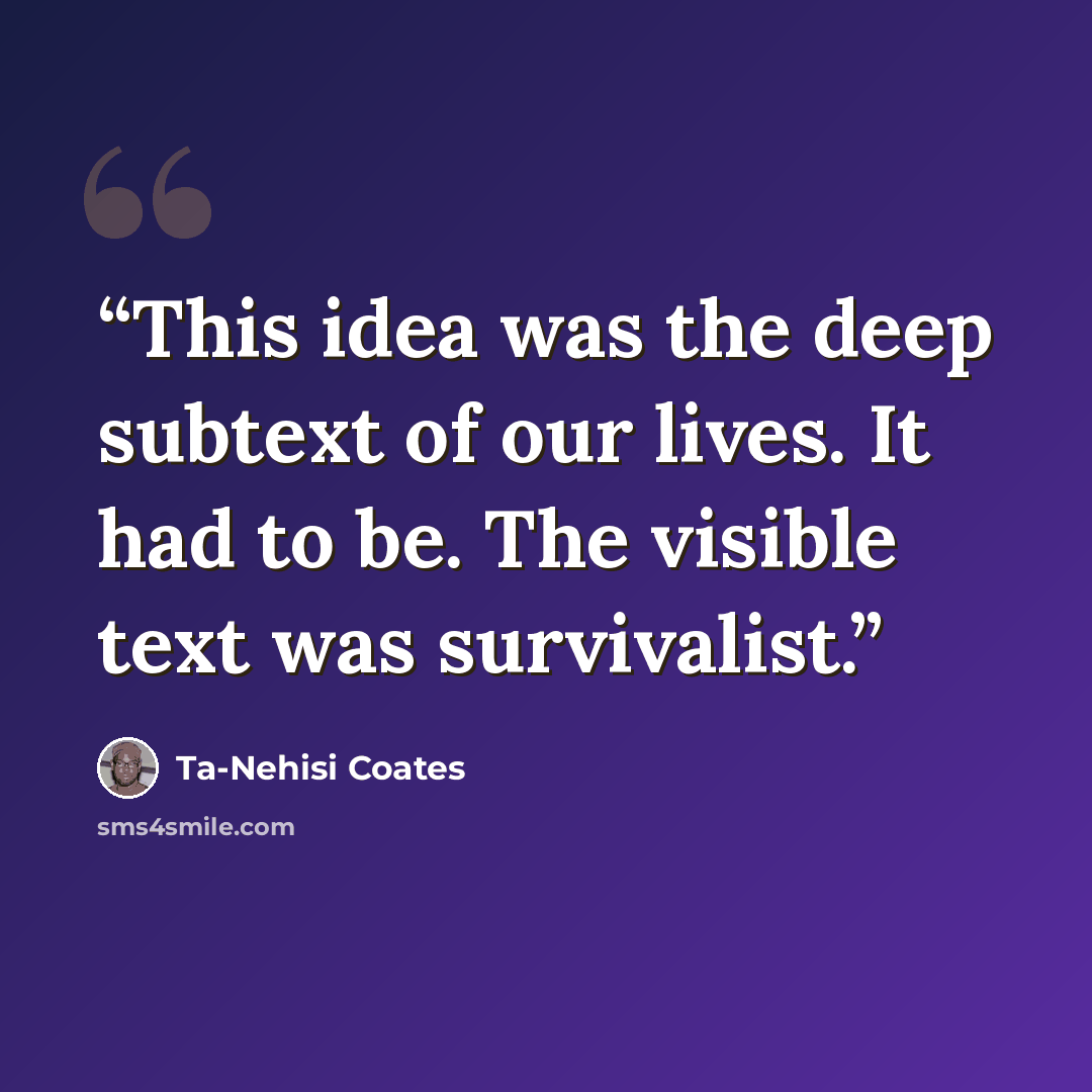 “This idea was the deep subtext of our lives. It had to be. The visible text was survivalist.” quote by Ta-Nehisi Coates