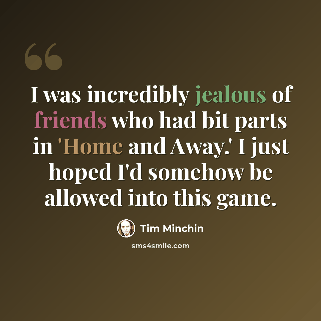 “I was incredibly jealous of friends who had bit parts in 'Home and Away.' I just hoped I'd somehow be allowed into this game.” quote by Tim Minchin