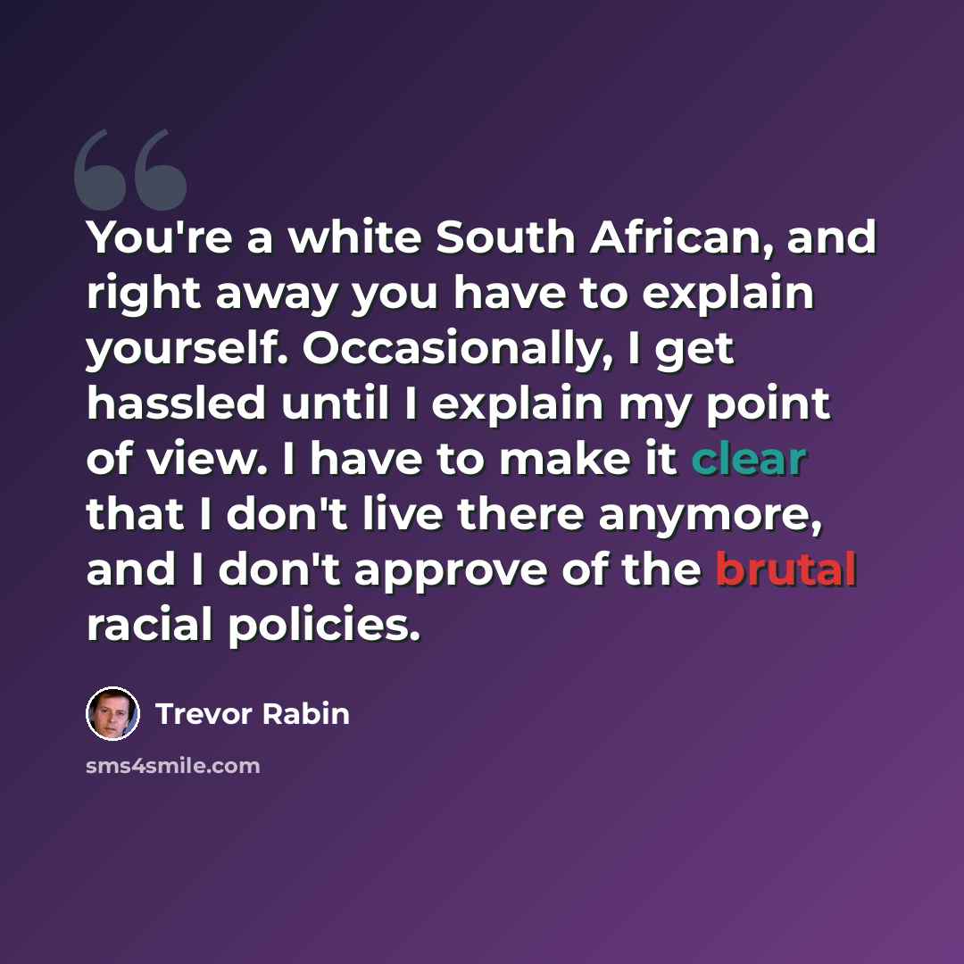 “You're a white South African, and right away you have to explain yourself. Occasionally, I get hassled until I explain my point of view. I have to make it clear that I don't live there anymore, and I don't approve of the brutal racial policies.” quote by Trevor Rabin