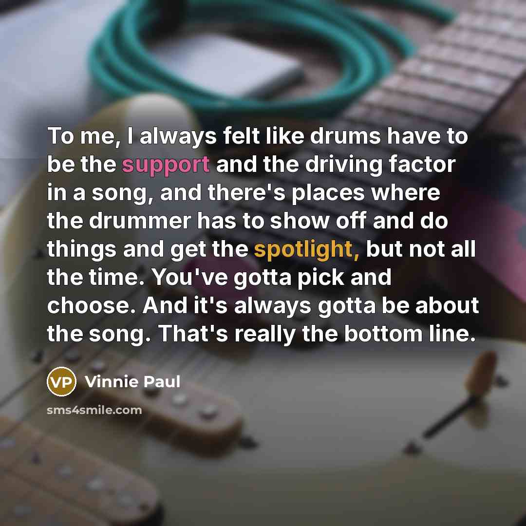 “To me, I always felt like drums have to be the support and the driving factor in a song, and there's places where the drummer has to show off and do things and get the spotlight, but not all the time. You've gotta pick and choose. And it's always gotta be about the song. That's really the bottom…” quote by Vinnie Paul