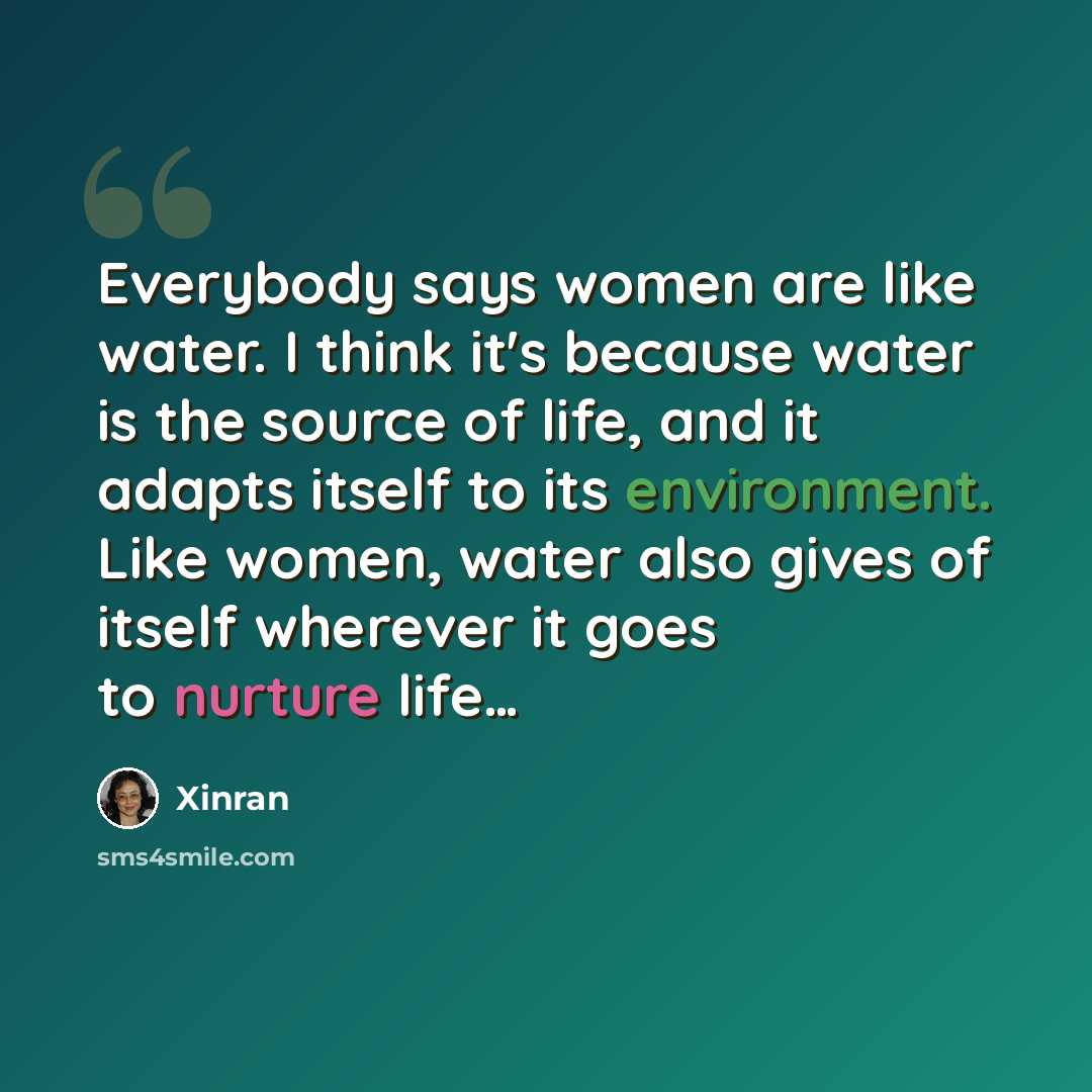 “Everybody says women are like water. I think it's because water is the source of life, and it adapts itself to its environment. Like women, water also gives of itself wherever it goes to nurture life…” quote by Xinran