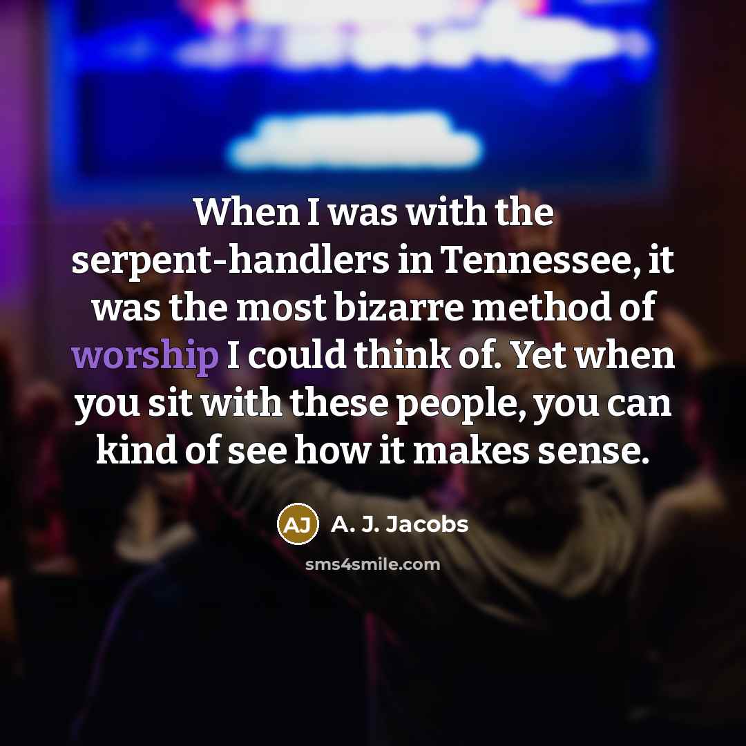 “When I was with the serpent-handlers in Tennessee, it was the most bizarre method of worship I could think of. Yet when you sit with these people, you can kind of see how it makes sense.” quote by A. J. Jacobs