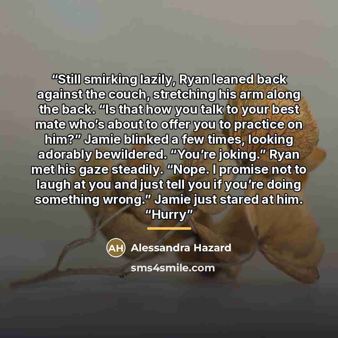 “Still smirking lazily, Ryan leaned back against the couch, stretching his arm along the back. “Is that how you talk to your best mate who’s about to offer you to practice on him?” Jamie blinked a few times, looking adorably bewildered. “You’re joking.” Ryan met his gaze steadily. “Nope. I promise…” quote by Alessandra Hazard