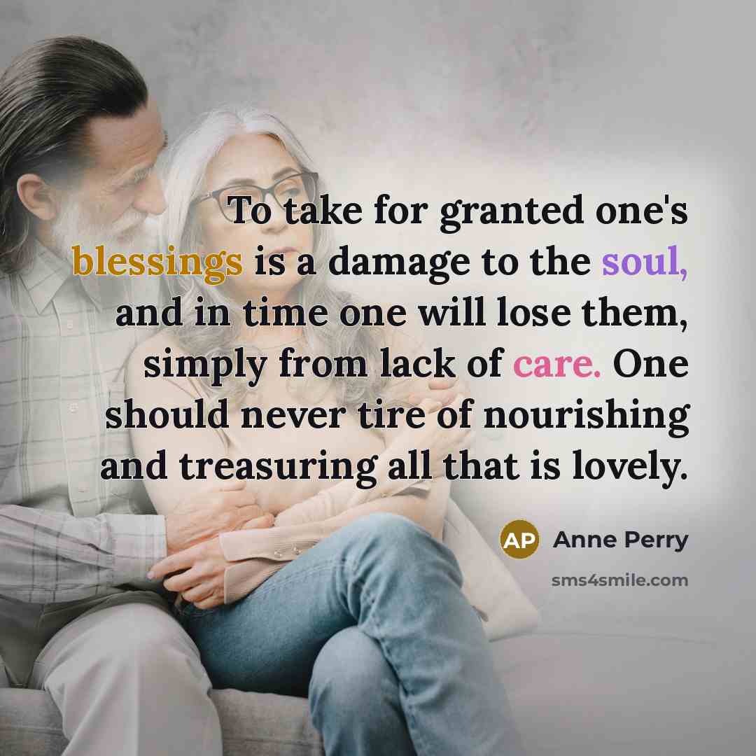 “To take for granted one's blessings is a damage to the soul, and in time one will lose them, simply from lack of care. One should never tire of nourishing and treasuring all that is lovely.” quote by Anne Perry