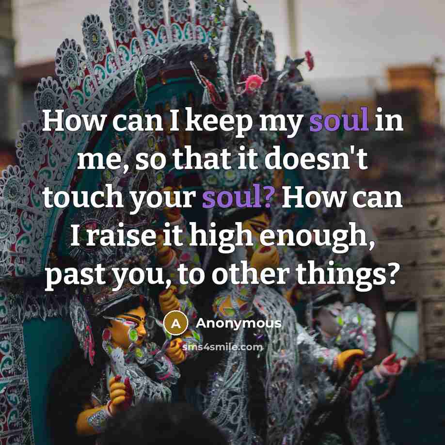 “How can I keep my soul in me, so that it doesn't touch your soul? How can I raise it high enough, past you, to other things?” quote by Anonymous