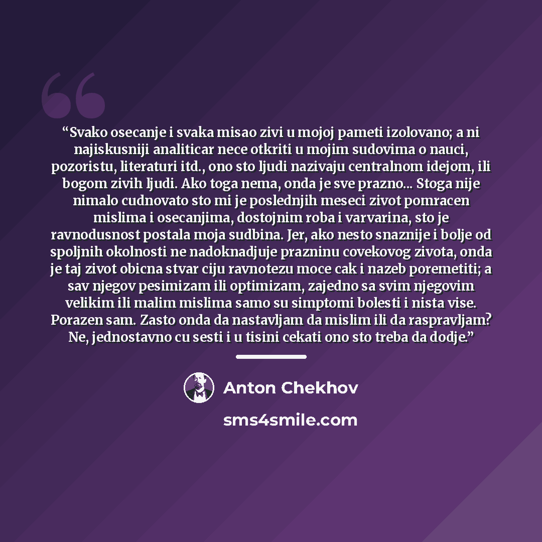 “Svako osecanje i svaka misao zivi u mojoj pameti izolovano; a ni najiskusniji analiticar nece otkriti u mojim sudovima o nauci, pozoristu, literaturi itd., ono sto ljudi nazivaju centralnom idejom, ili bogom zivih ljudi. Ako toga nema, onda je sve prazno... Stoga nije nimalo cudnovato sto mi je…” quote by Anton Chekhov