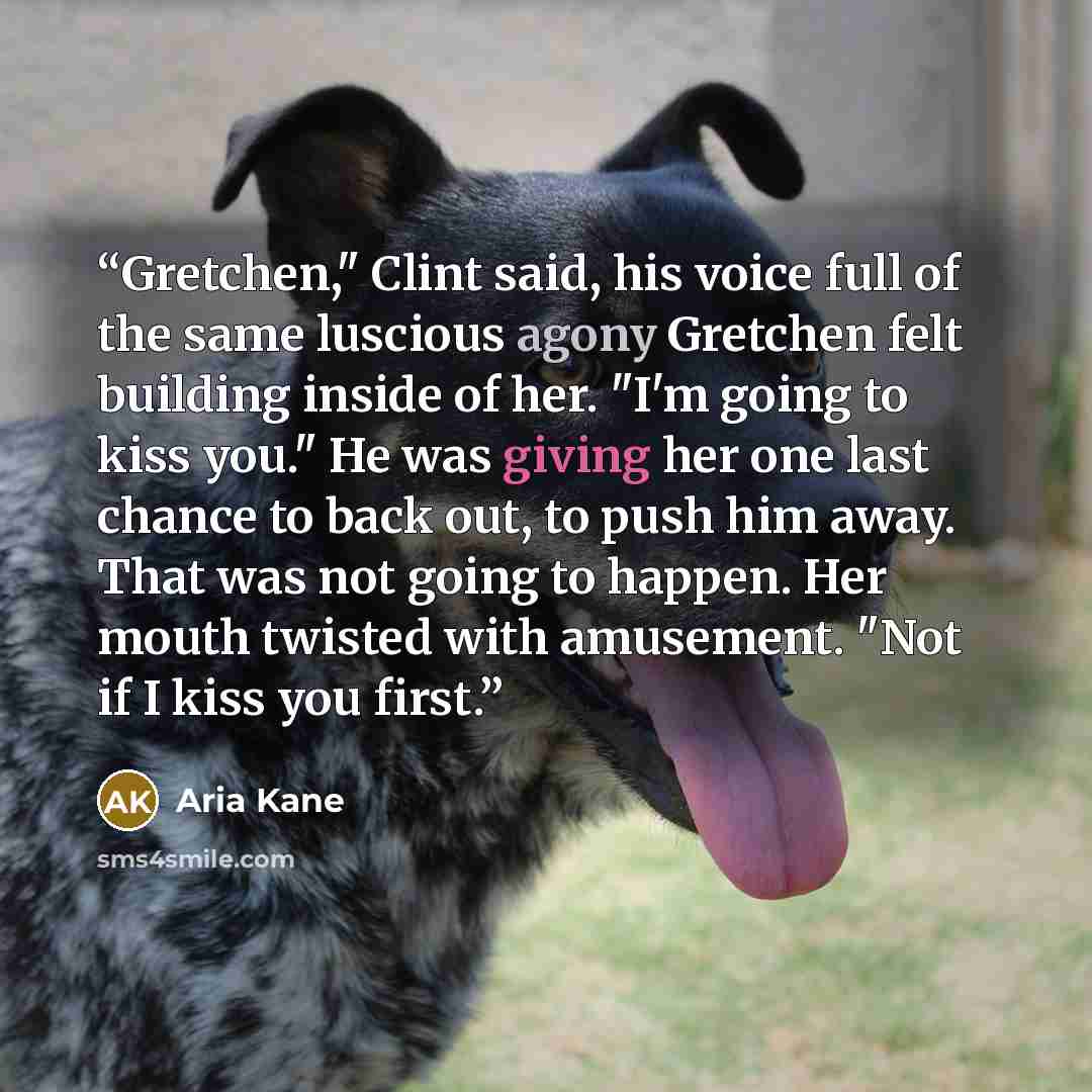 “Gretchen," Clint said, his voice full of the same luscious agony Gretchen felt building inside of her. "I'm going to kiss you." He was giving her one last chance to back out, to push him away. That was not going to happen. Her mouth twisted with amusement. "Not if I kiss you first.” quote by Aria Kane