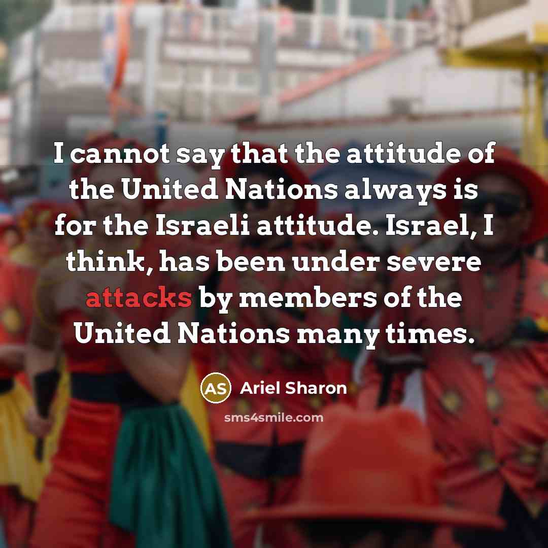 “I cannot say that the attitude of the United Nations always is for the Israeli attitude. Israel, I think, has been under severe attacks by members of the United Nations many times.” quote by Ariel Sharon