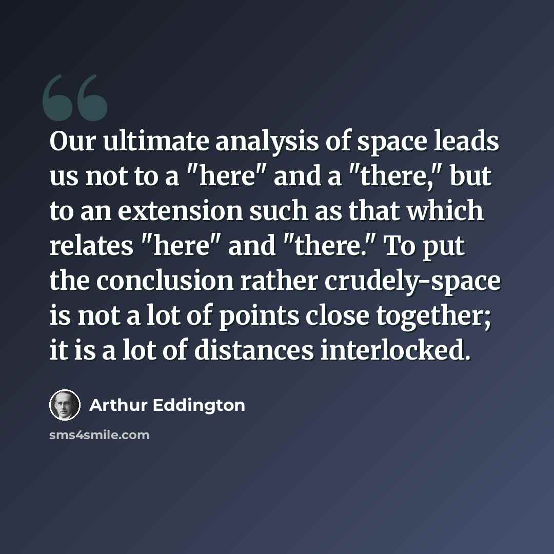 “Our ultimate analysis of space leads us not to a "here" and a "there," but to an extension such as that which relates "here" and "there." To put the conclusion rather crudely-space is not a lot of points close together; it is a lot of distances interlocked.” quote by Arthur Eddington
