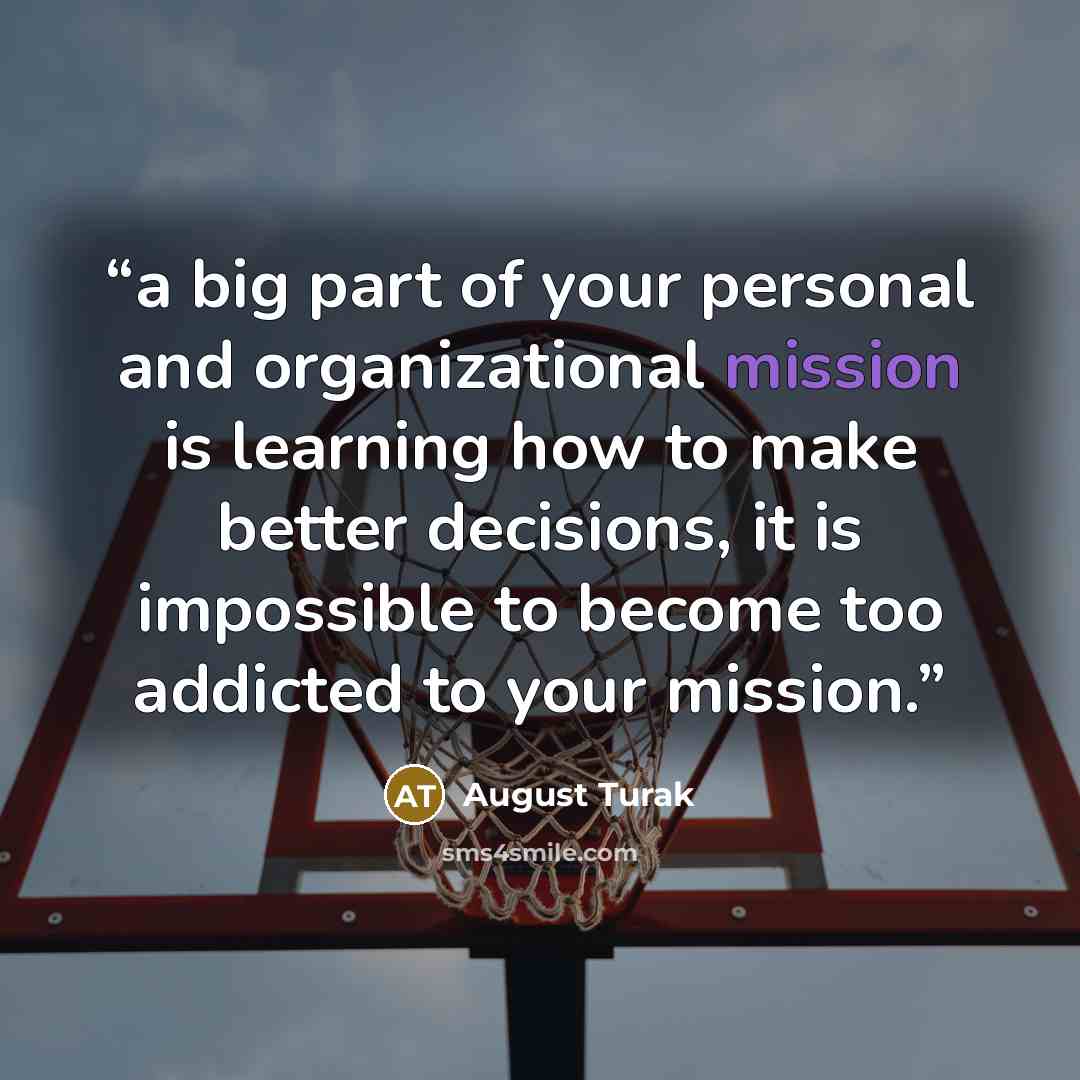 “a big part of your personal and organizational mission is learning how to make better decisions, it is impossible to become too addicted to your mission.” quote by August Turak