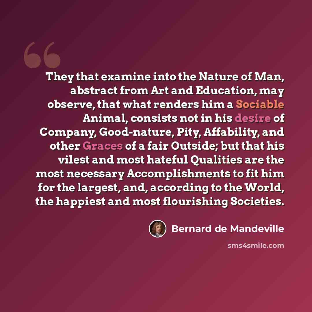“They that examine into the Nature of Man, abstract from Art and Education, may observe, that what renders him a Sociable Animal, consists not in his desire of Company, Good-nature, Pity, Affability, and other Graces of a fair Outside; but that his vilest and most hateful Qualities are the most…” quote by Bernard de Mandeville