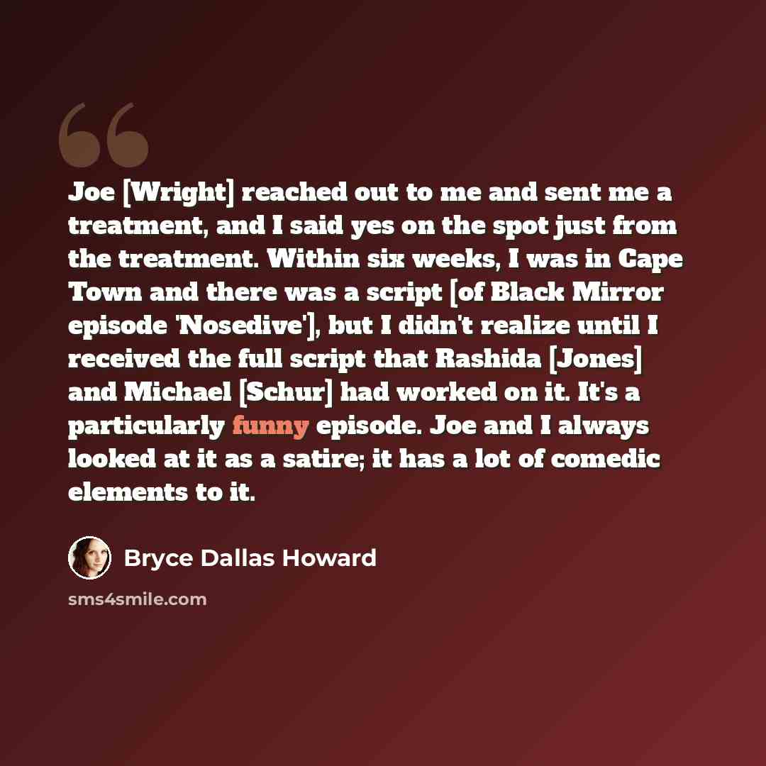 “Joe [Wright] reached out to me and sent me a treatment, and I said yes on the spot just from the treatment. Within six weeks, I was in Cape Town and there was a script [of Black Mirror episode 'Nosedive'], but I didn't realize until I received the full script that Rashida [Jones] and Michael…” quote by Bryce Dallas Howard