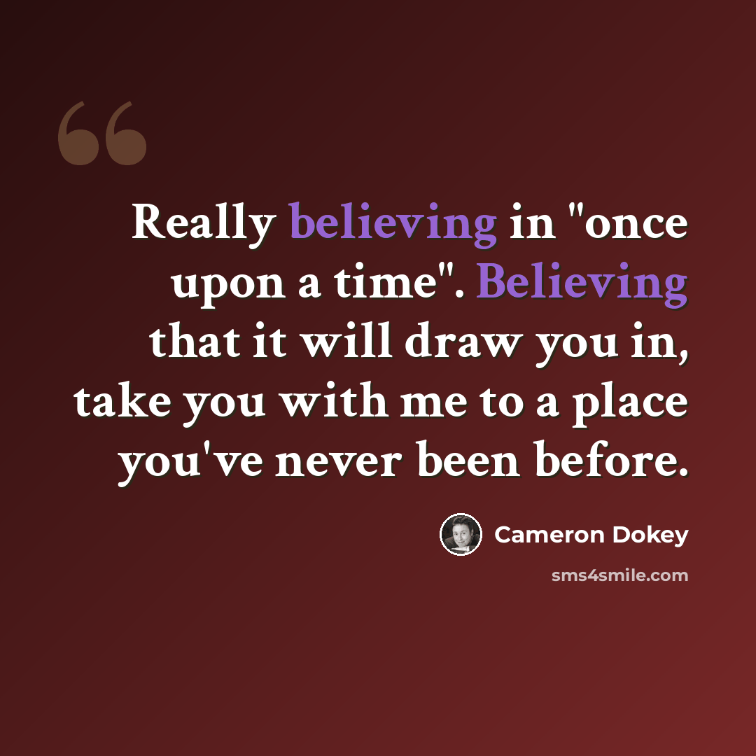 “Really believing in "once upon a time". Believing that it will draw you in, take you with me to a place you've never been before.” quote by Cameron Dokey