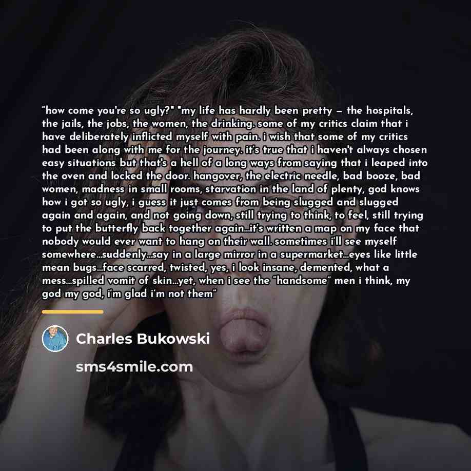 “how come you're so ugly?" "my life has hardly been pretty — the hospitals, the jails, the jobs, the women, the drinking. some of my critics claim that i have deliberately inflicted myself with pain. i wish that some of my critics had been along with me for the journey. it’s true that i haven't…” quote by Charles Bukowski