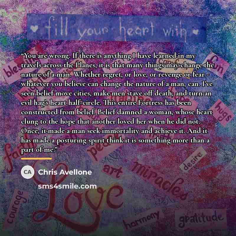 “You are wrong. If there is anything I have learned in my travels across the Planes, it is that many things may change the nature of a man. Whether regret, or love, or revenge or fear - whatever you believe can change the nature of a man, can. I've seen belief move cities, make men stave off death…” quote by Chris Avellone