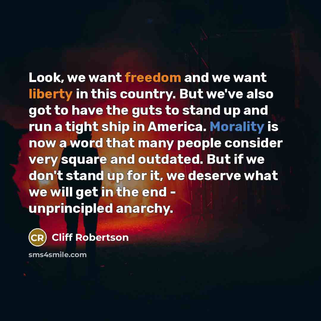 “Look, we want freedom and we want liberty in this country. But we've also got to have the guts to stand up and run a tight ship in America. Morality is now a word that many people consider very square and outdated. But if we don't stand up for it, we deserve what we will get in the end…” quote by Cliff Robertson