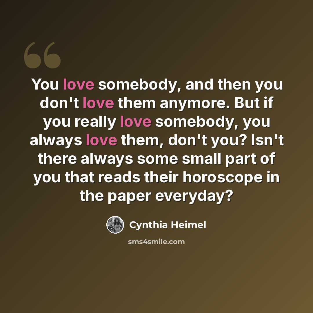 “You love somebody, and then you don't love them anymore. But if you really love somebody, you always love them, don't you? Isn't there always some small part of you that reads their horoscope in the paper everyday?” quote by Cynthia Heimel