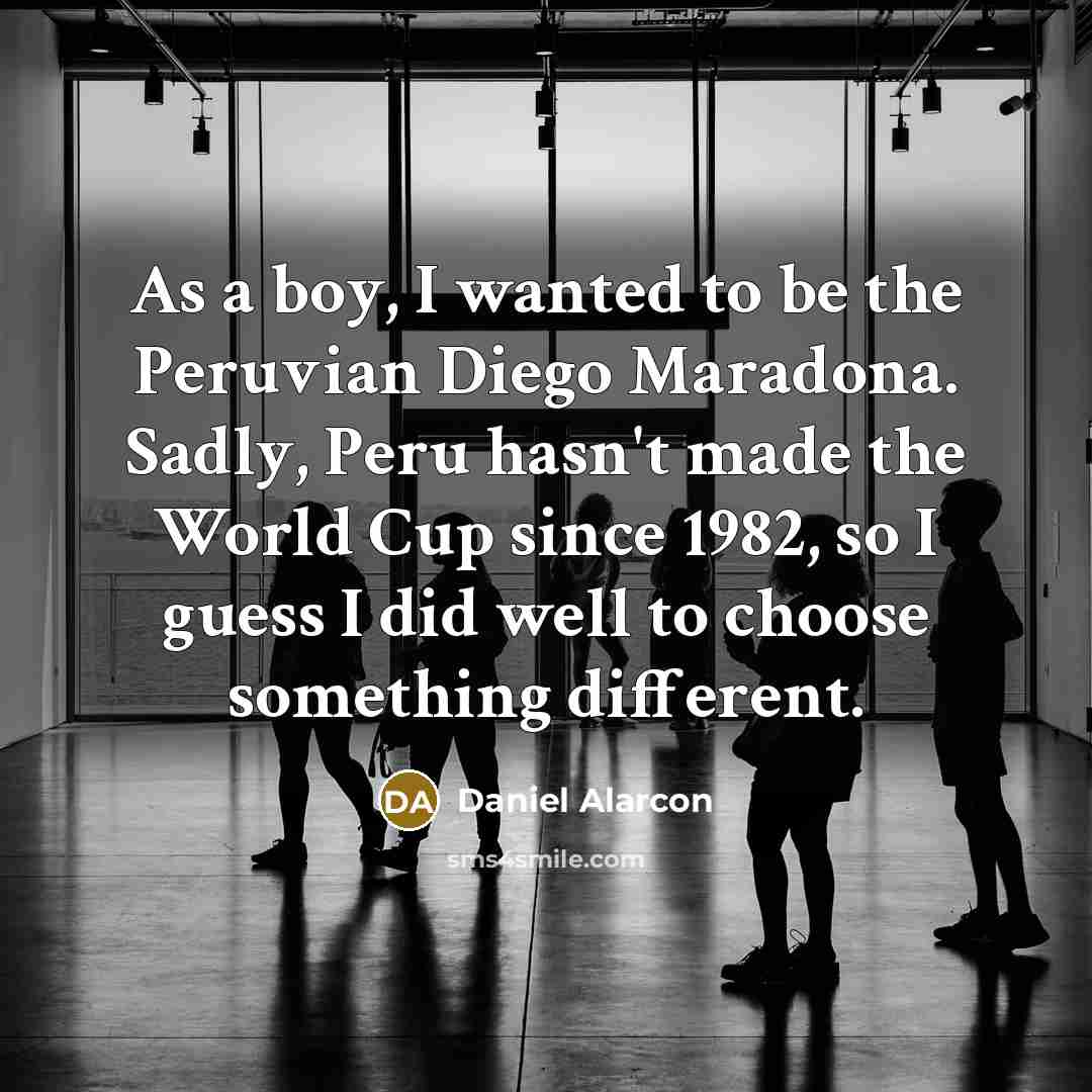 “As a boy, I wanted to be the Peruvian Diego Maradona. Sadly, Peru hasn't made the World Cup since 1982, so I guess I did well to choose something different.” quote by Daniel Alarcon