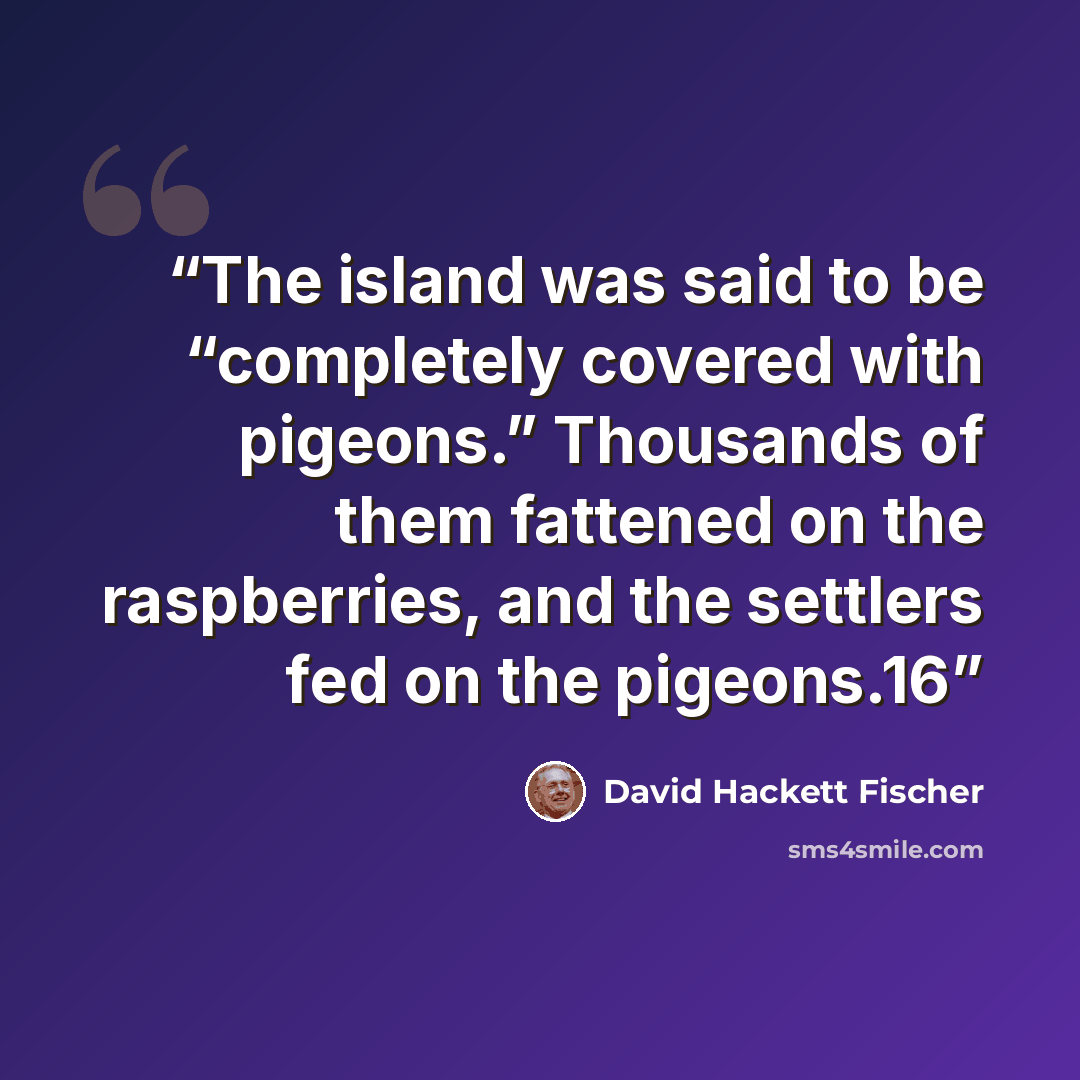 “The island was said to be “completely covered with pigeons.” Thousands of them fattened on the raspberries, and the settlers fed on the pigeons.16” quote by David Hackett Fischer