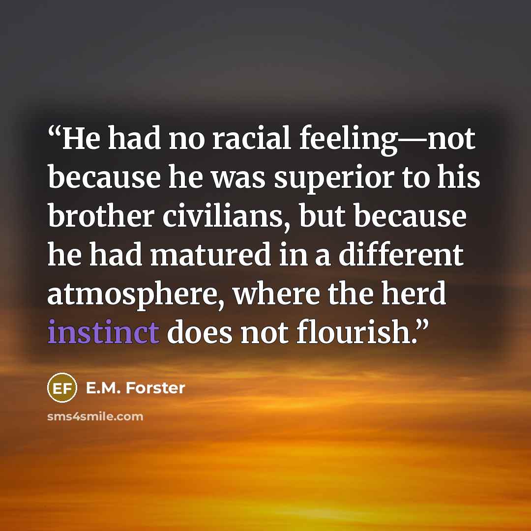 “He had no racial feeling—not because he was superior to his brother civilians, but because he had matured in a different atmosphere, where the herd instinct does not flourish.” quote by E.M. Forster